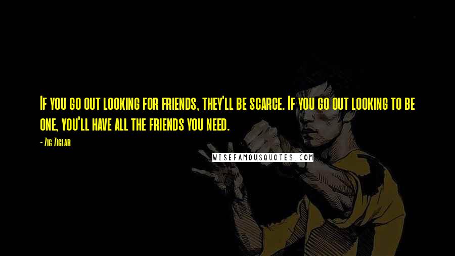 Zig Ziglar Quotes: If you go out looking for friends, they'll be scarce. If you go out looking to be one, you'll have all the friends you need.