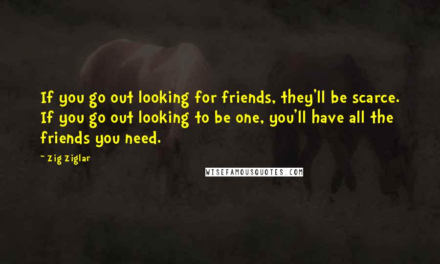 Zig Ziglar Quotes: If you go out looking for friends, they'll be scarce. If you go out looking to be one, you'll have all the friends you need.