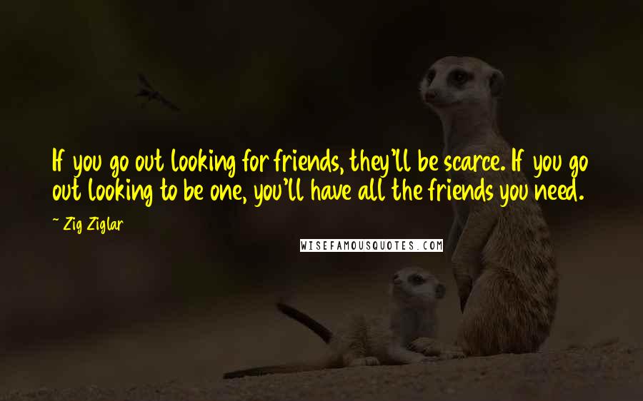 Zig Ziglar Quotes: If you go out looking for friends, they'll be scarce. If you go out looking to be one, you'll have all the friends you need.