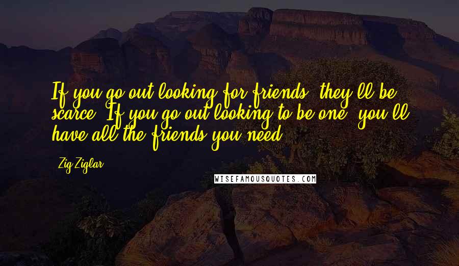 Zig Ziglar Quotes: If you go out looking for friends, they'll be scarce. If you go out looking to be one, you'll have all the friends you need.