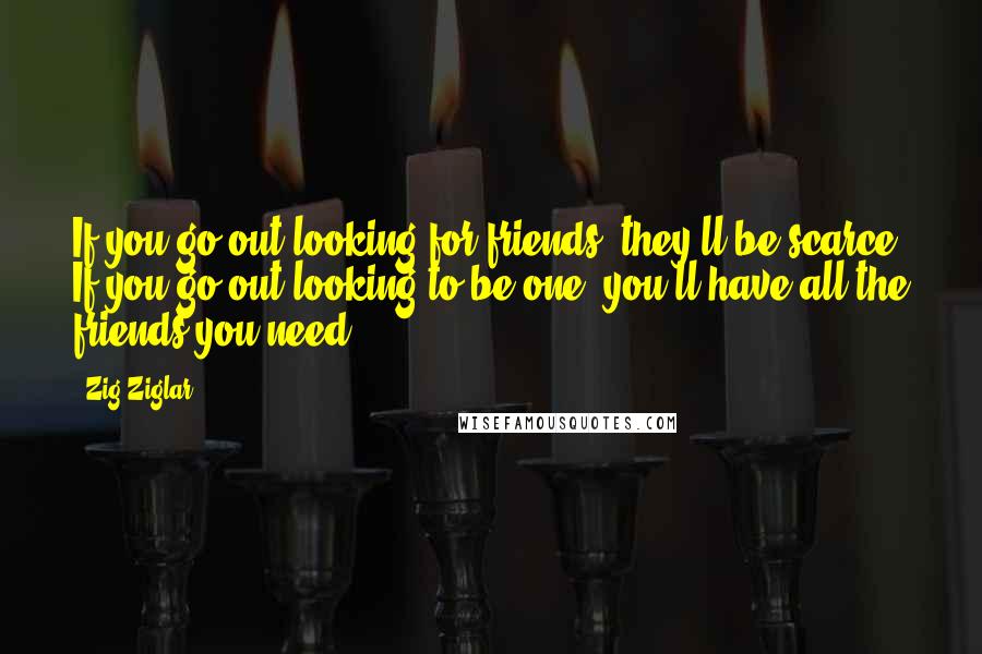 Zig Ziglar Quotes: If you go out looking for friends, they'll be scarce. If you go out looking to be one, you'll have all the friends you need.