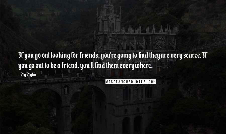 Zig Ziglar Quotes: If you go out looking for friends, you're going to find they are very scarce. If you go out to be a friend, you'll find them everywhere.