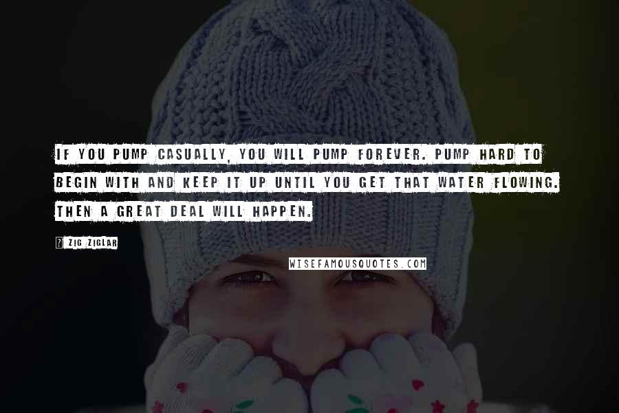 Zig Ziglar Quotes: If you pump casually, you will pump forever. Pump hard to begin with and keep it up until you get that water flowing. Then a great deal will happen.