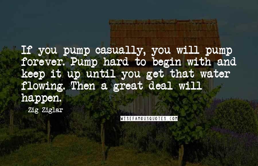 Zig Ziglar Quotes: If you pump casually, you will pump forever. Pump hard to begin with and keep it up until you get that water flowing. Then a great deal will happen.