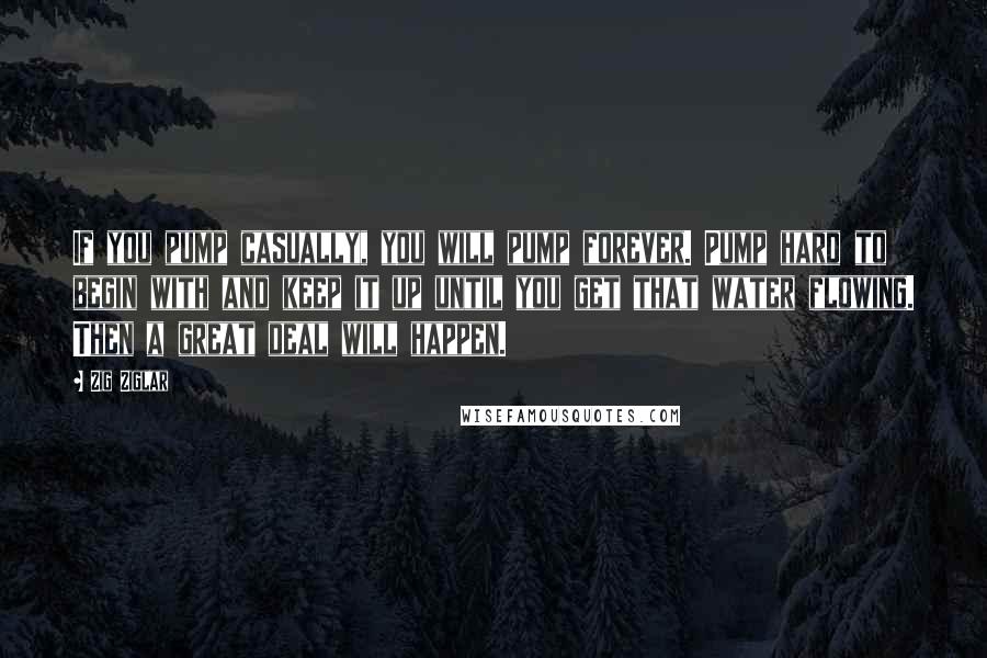 Zig Ziglar Quotes: If you pump casually, you will pump forever. Pump hard to begin with and keep it up until you get that water flowing. Then a great deal will happen.