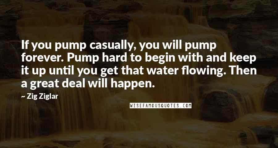 Zig Ziglar Quotes: If you pump casually, you will pump forever. Pump hard to begin with and keep it up until you get that water flowing. Then a great deal will happen.