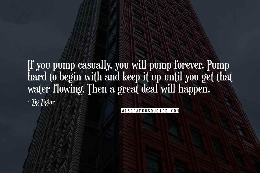 Zig Ziglar Quotes: If you pump casually, you will pump forever. Pump hard to begin with and keep it up until you get that water flowing. Then a great deal will happen.