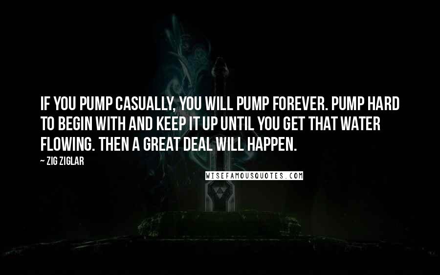 Zig Ziglar Quotes: If you pump casually, you will pump forever. Pump hard to begin with and keep it up until you get that water flowing. Then a great deal will happen.