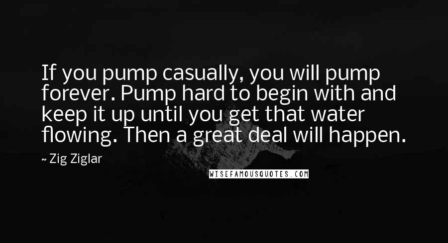 Zig Ziglar Quotes: If you pump casually, you will pump forever. Pump hard to begin with and keep it up until you get that water flowing. Then a great deal will happen.