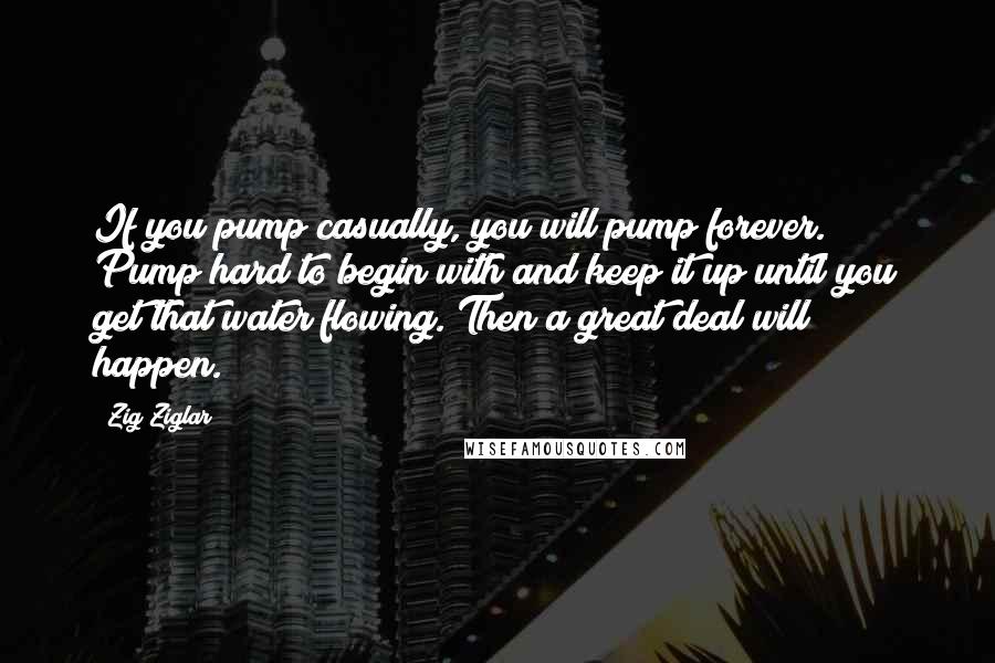 Zig Ziglar Quotes: If you pump casually, you will pump forever. Pump hard to begin with and keep it up until you get that water flowing. Then a great deal will happen.