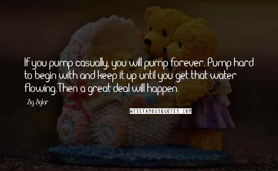 Zig Ziglar Quotes: If you pump casually, you will pump forever. Pump hard to begin with and keep it up until you get that water flowing. Then a great deal will happen.