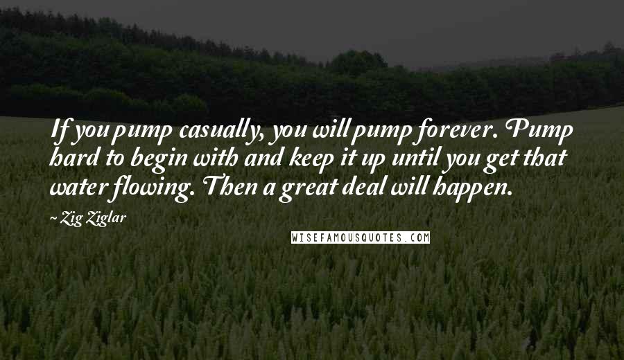 Zig Ziglar Quotes: If you pump casually, you will pump forever. Pump hard to begin with and keep it up until you get that water flowing. Then a great deal will happen.