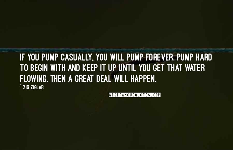 Zig Ziglar Quotes: If you pump casually, you will pump forever. Pump hard to begin with and keep it up until you get that water flowing. Then a great deal will happen.