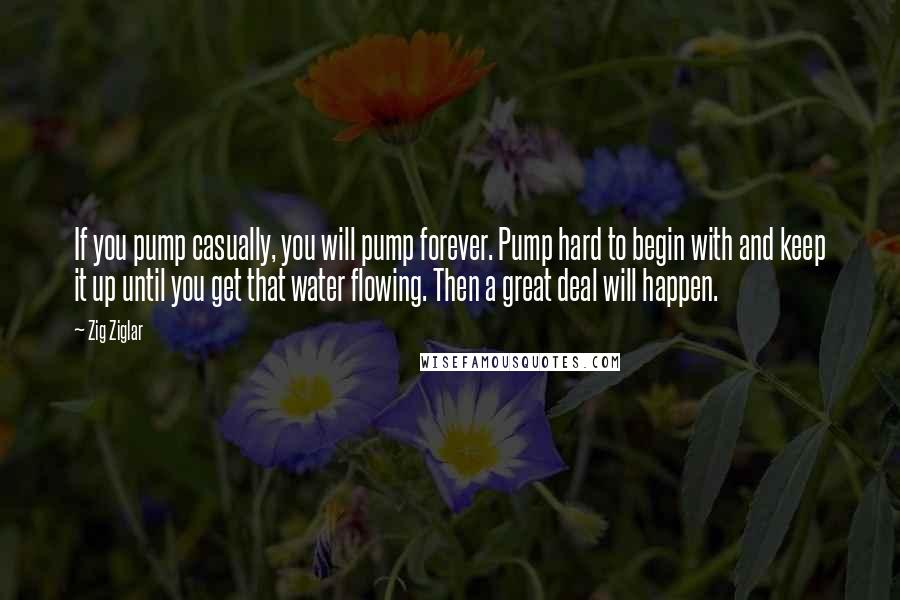 Zig Ziglar Quotes: If you pump casually, you will pump forever. Pump hard to begin with and keep it up until you get that water flowing. Then a great deal will happen.