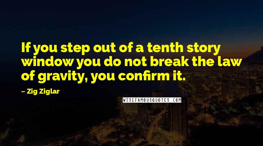 Zig Ziglar Quotes: If you step out of a tenth story window you do not break the law of gravity, you confirm it.