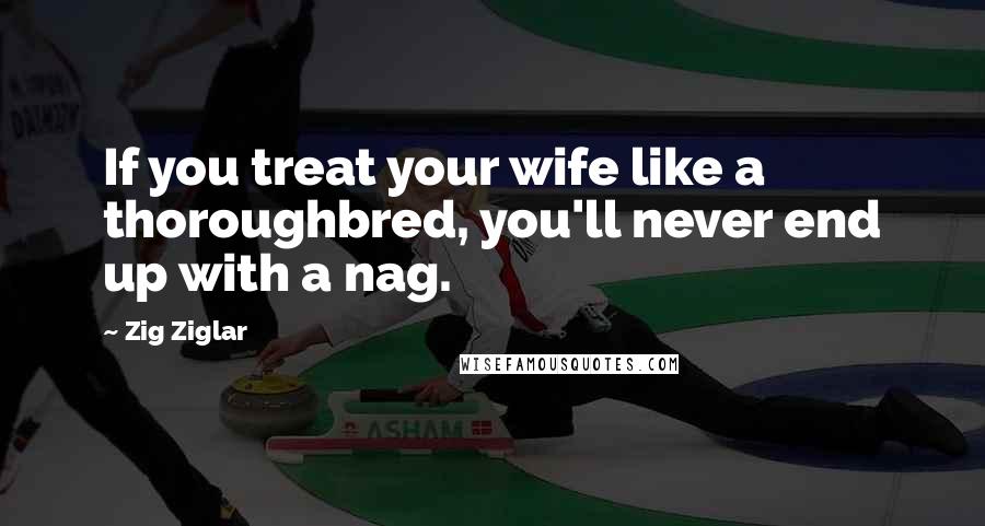 Zig Ziglar Quotes: If you treat your wife like a thoroughbred, you'll never end up with a nag.