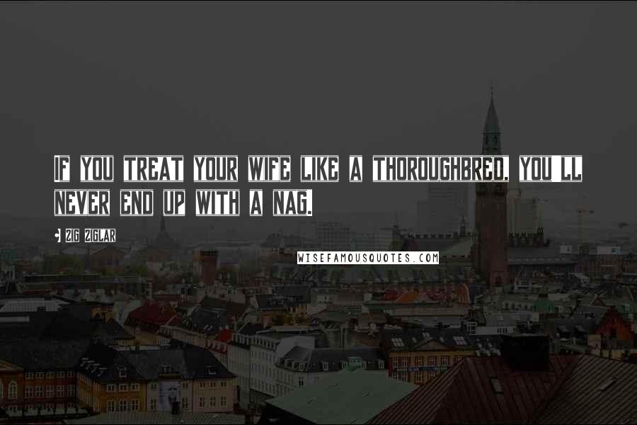 Zig Ziglar Quotes: If you treat your wife like a thoroughbred, you'll never end up with a nag.