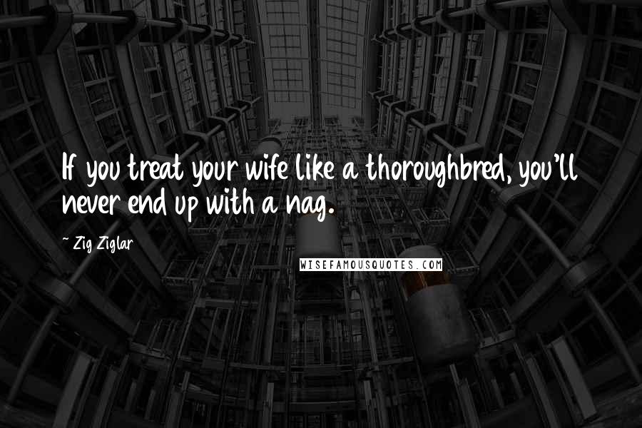 Zig Ziglar Quotes: If you treat your wife like a thoroughbred, you'll never end up with a nag.