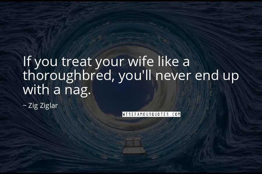 Zig Ziglar Quotes: If you treat your wife like a thoroughbred, you'll never end up with a nag.
