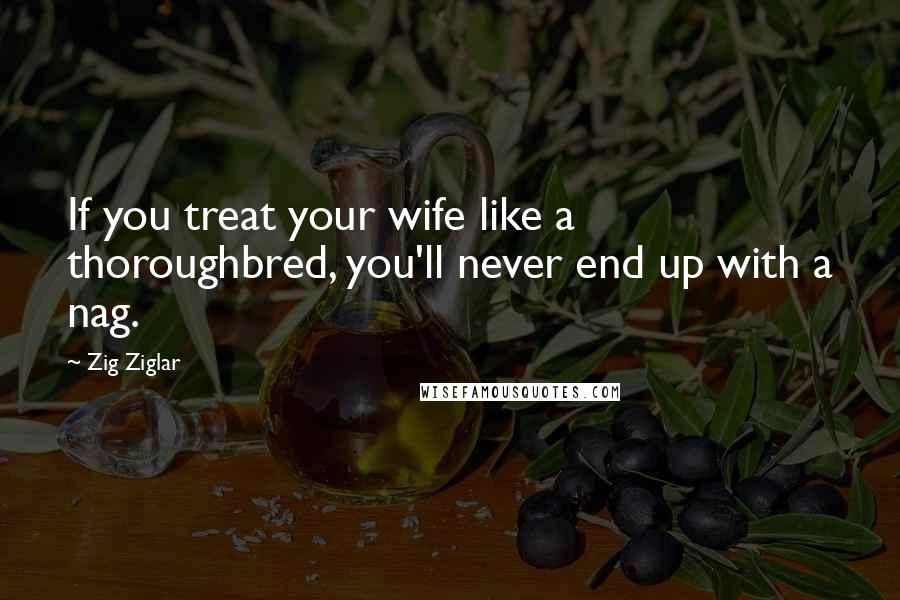 Zig Ziglar Quotes: If you treat your wife like a thoroughbred, you'll never end up with a nag.