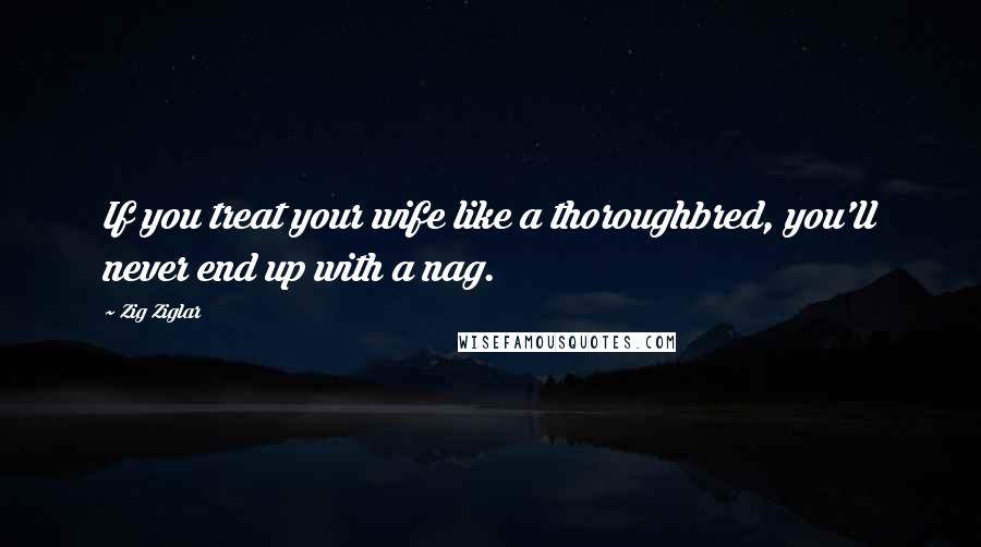 Zig Ziglar Quotes: If you treat your wife like a thoroughbred, you'll never end up with a nag.