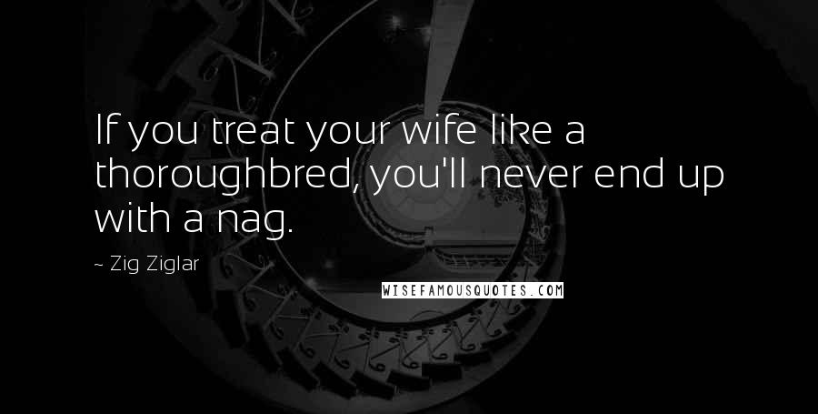 Zig Ziglar Quotes: If you treat your wife like a thoroughbred, you'll never end up with a nag.