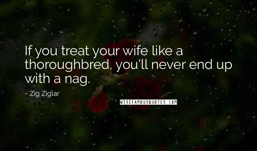 Zig Ziglar Quotes: If you treat your wife like a thoroughbred, you'll never end up with a nag.