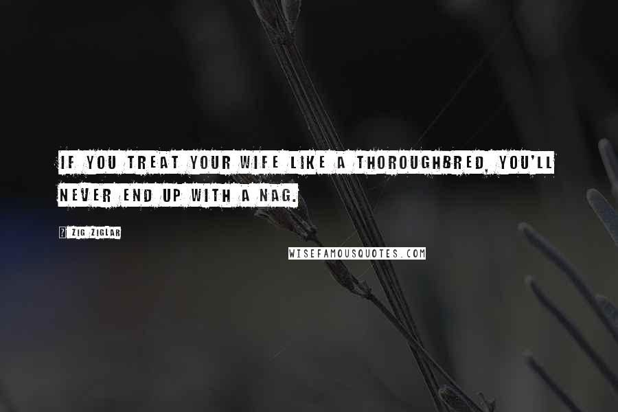 Zig Ziglar Quotes: If you treat your wife like a thoroughbred, you'll never end up with a nag.