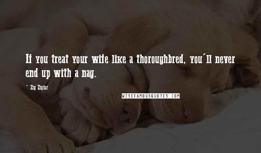 Zig Ziglar Quotes: If you treat your wife like a thoroughbred, you'll never end up with a nag.