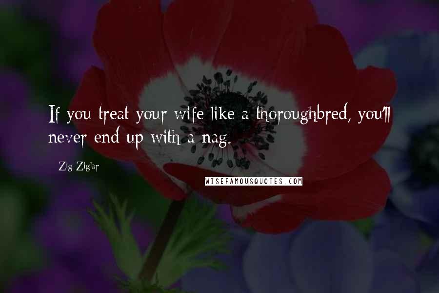 Zig Ziglar Quotes: If you treat your wife like a thoroughbred, you'll never end up with a nag.