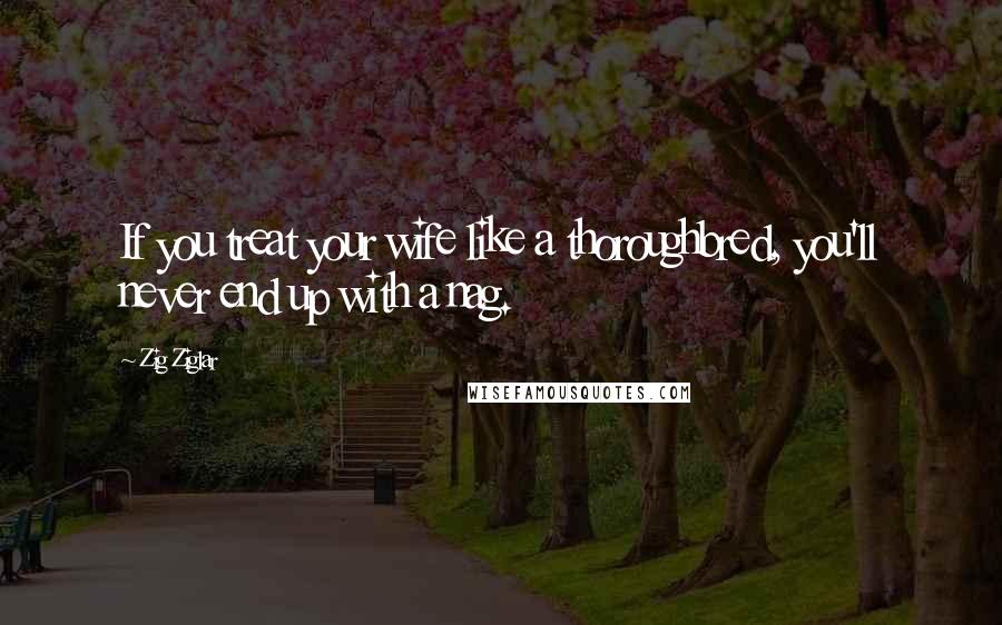 Zig Ziglar Quotes: If you treat your wife like a thoroughbred, you'll never end up with a nag.