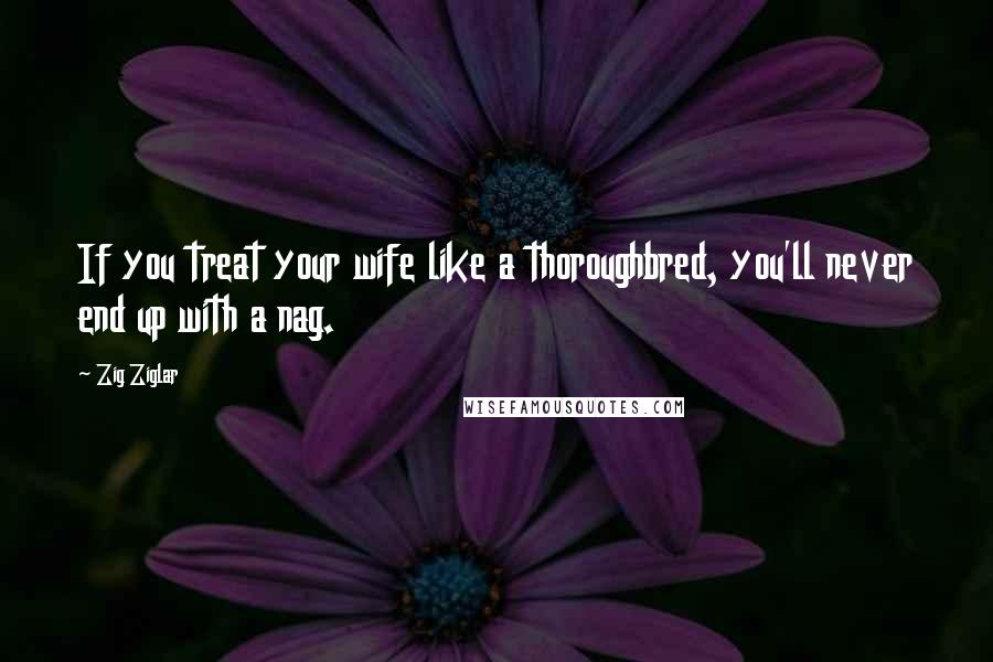 Zig Ziglar Quotes: If you treat your wife like a thoroughbred, you'll never end up with a nag.