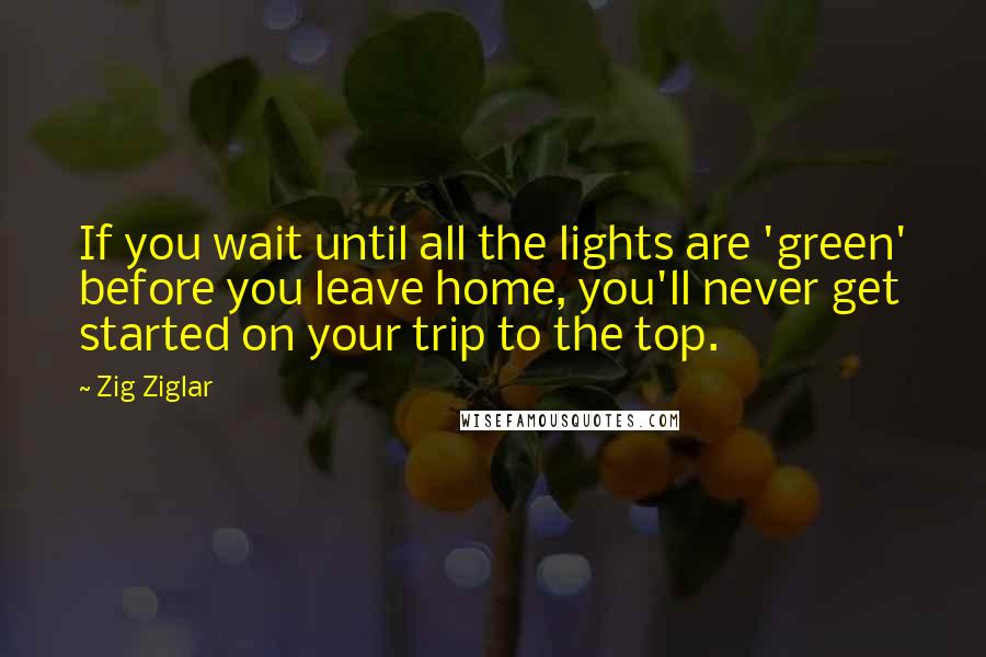 Zig Ziglar Quotes: If you wait until all the lights are 'green' before you leave home, you'll never get started on your trip to the top.