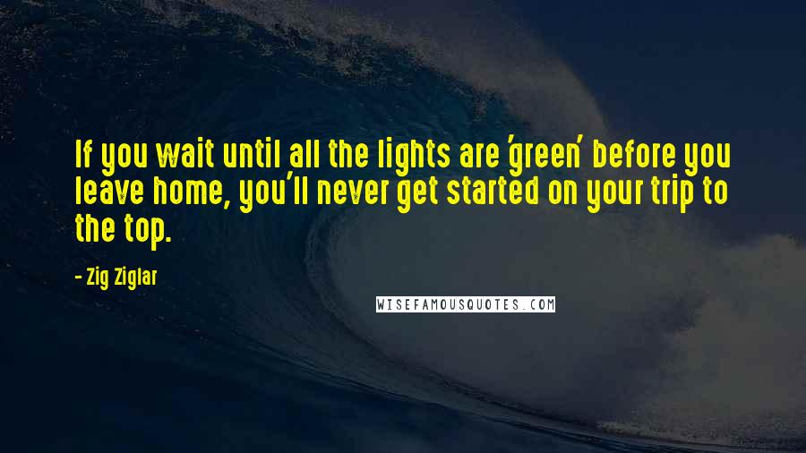 Zig Ziglar Quotes: If you wait until all the lights are 'green' before you leave home, you'll never get started on your trip to the top.