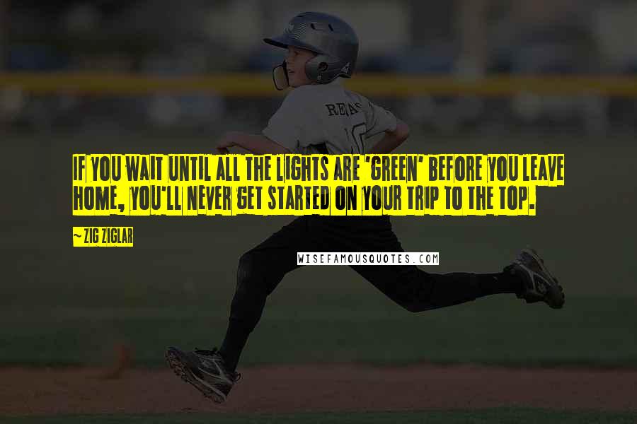 Zig Ziglar Quotes: If you wait until all the lights are 'green' before you leave home, you'll never get started on your trip to the top.