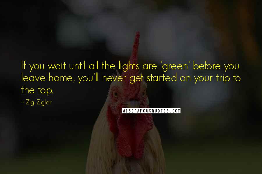 Zig Ziglar Quotes: If you wait until all the lights are 'green' before you leave home, you'll never get started on your trip to the top.