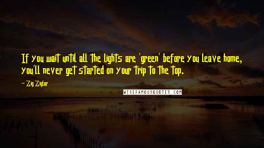Zig Ziglar Quotes: If you wait until all the lights are 'green' before you leave home, you'll never get started on your trip to the top.