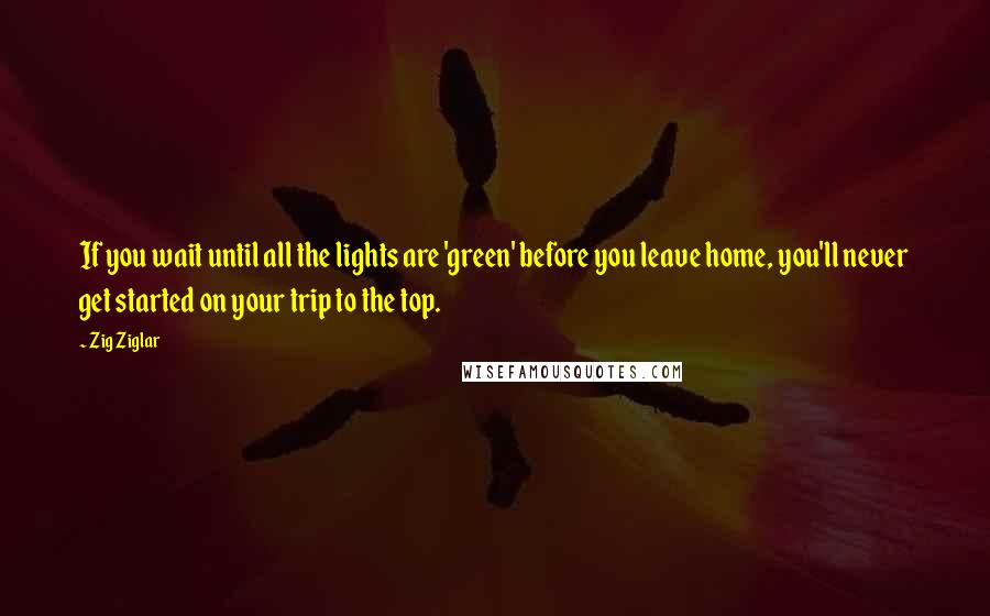 Zig Ziglar Quotes: If you wait until all the lights are 'green' before you leave home, you'll never get started on your trip to the top.