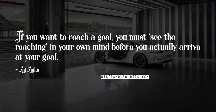 Zig Ziglar Quotes: If you want to reach a goal, you must 'see the reaching' in your own mind before you actually arrive at your goal.