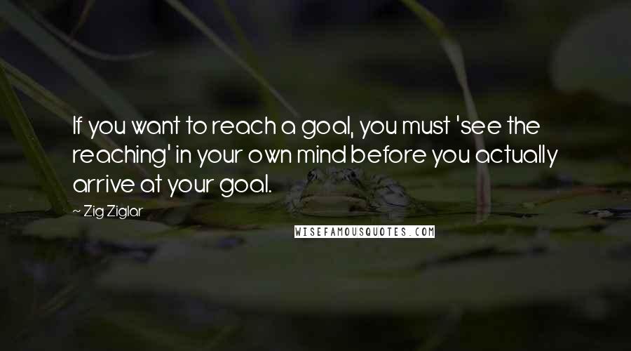 Zig Ziglar Quotes: If you want to reach a goal, you must 'see the reaching' in your own mind before you actually arrive at your goal.