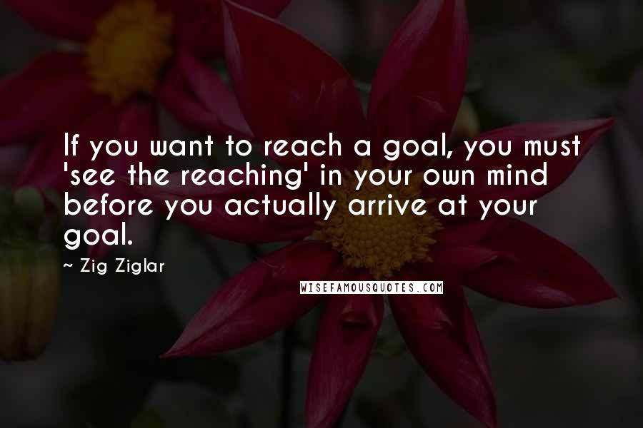 Zig Ziglar Quotes: If you want to reach a goal, you must 'see the reaching' in your own mind before you actually arrive at your goal.