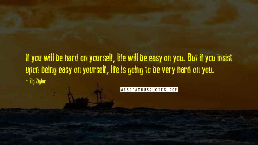 Zig Ziglar Quotes: If you will be hard on yourself, life will be easy on you. But if you insist upon being easy on yourself, life is going to be very hard on you.