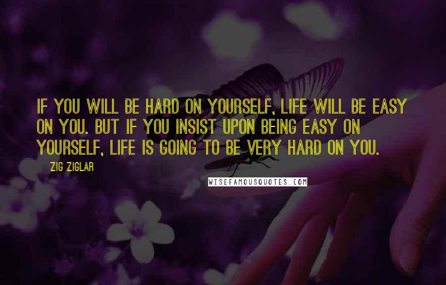 Zig Ziglar Quotes: If you will be hard on yourself, life will be easy on you. But if you insist upon being easy on yourself, life is going to be very hard on you.