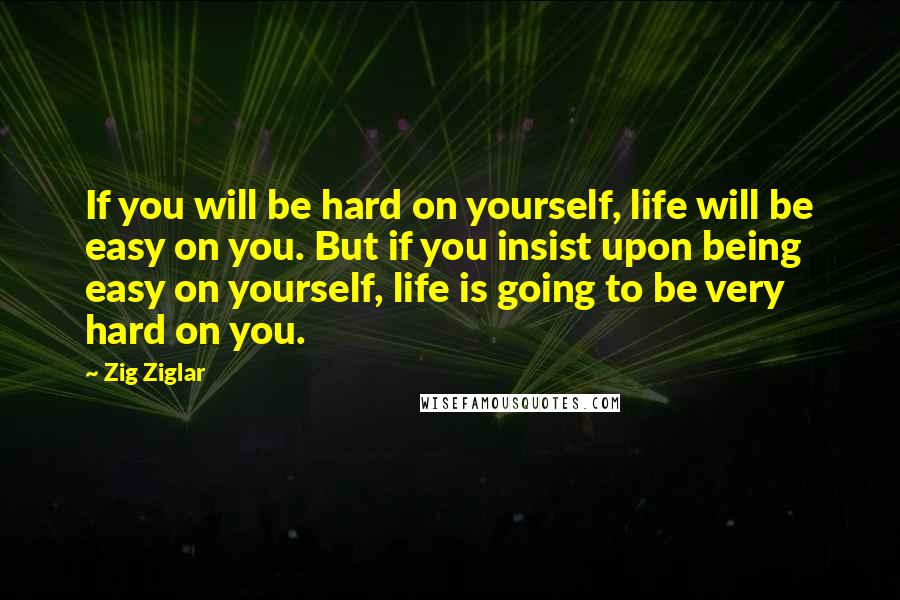 Zig Ziglar Quotes: If you will be hard on yourself, life will be easy on you. But if you insist upon being easy on yourself, life is going to be very hard on you.