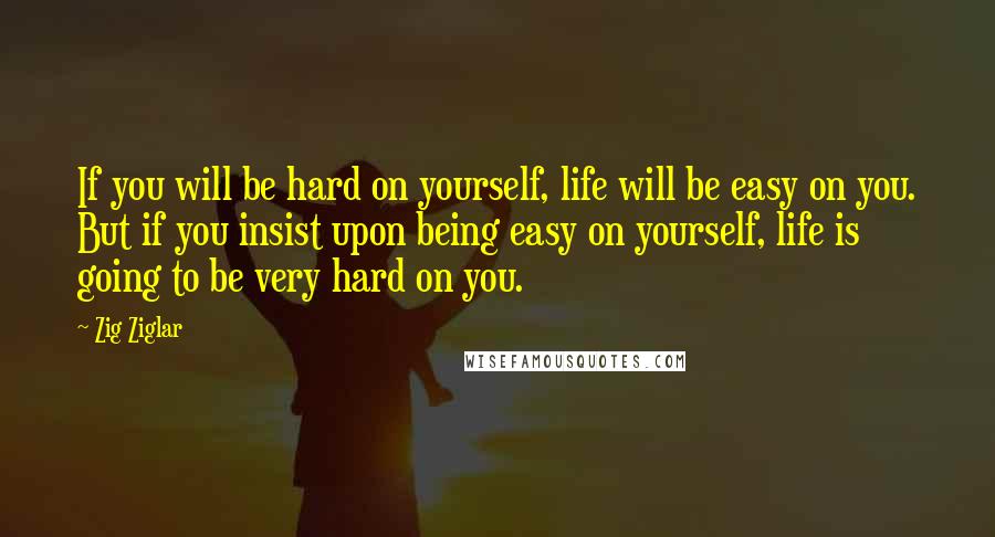 Zig Ziglar Quotes: If you will be hard on yourself, life will be easy on you. But if you insist upon being easy on yourself, life is going to be very hard on you.