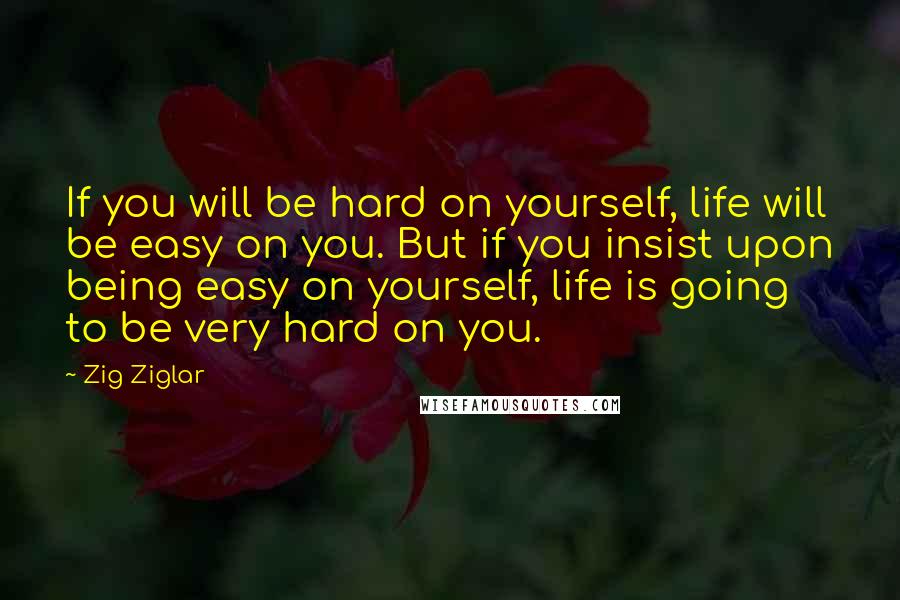 Zig Ziglar Quotes: If you will be hard on yourself, life will be easy on you. But if you insist upon being easy on yourself, life is going to be very hard on you.