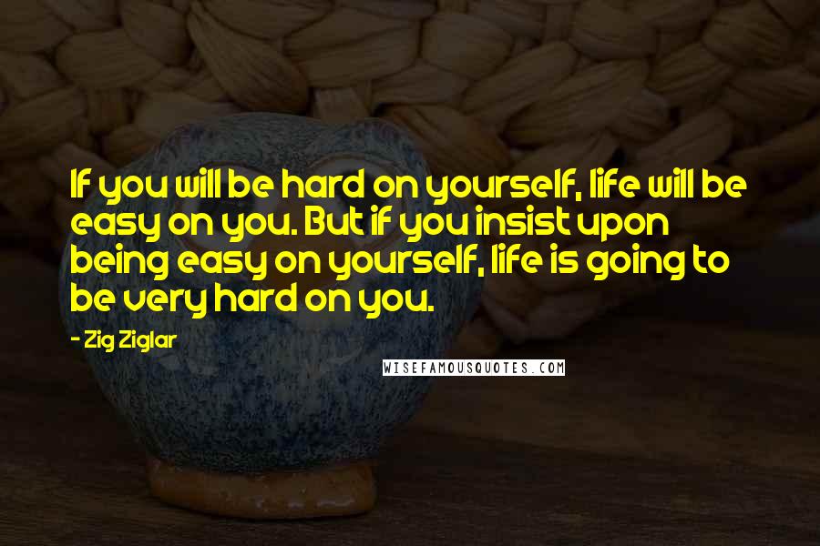 Zig Ziglar Quotes: If you will be hard on yourself, life will be easy on you. But if you insist upon being easy on yourself, life is going to be very hard on you.
