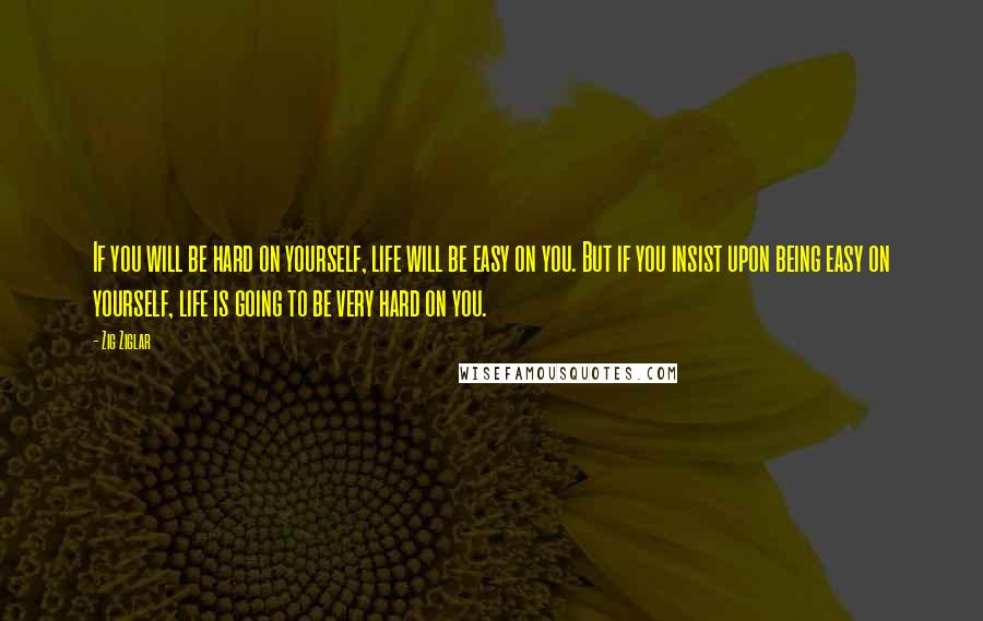 Zig Ziglar Quotes: If you will be hard on yourself, life will be easy on you. But if you insist upon being easy on yourself, life is going to be very hard on you.