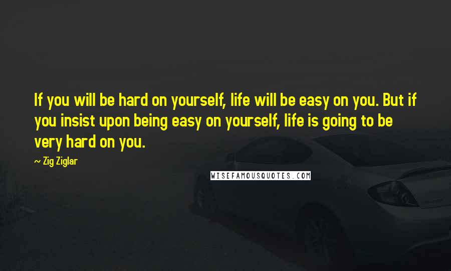 Zig Ziglar Quotes: If you will be hard on yourself, life will be easy on you. But if you insist upon being easy on yourself, life is going to be very hard on you.