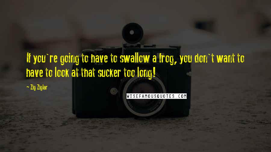 Zig Ziglar Quotes: If you're going to have to swallow a frog, you don't want to have to look at that sucker too long!